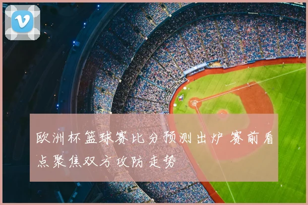 欧洲杯篮球赛比分预测出炉 赛前看点聚焦双方攻防走势