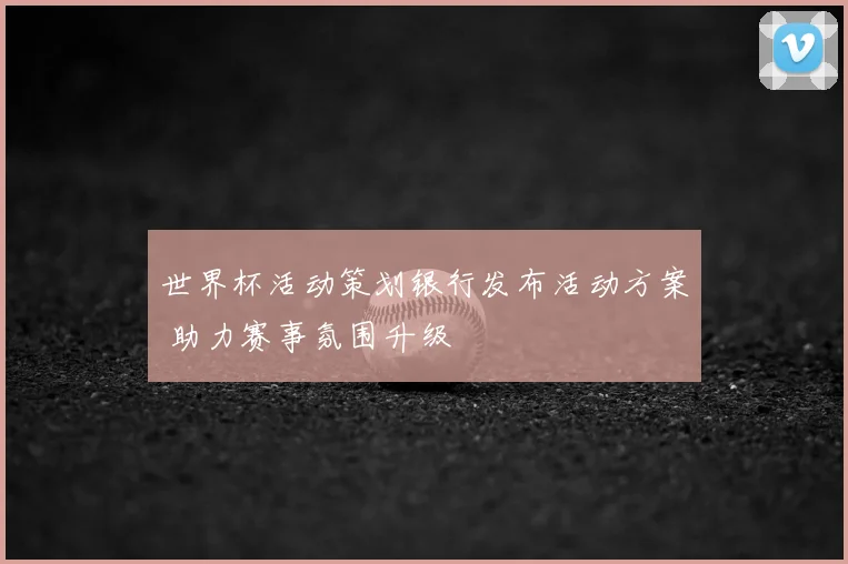 世界杯活动策划银行发布活动方案 助力赛事氛围升级