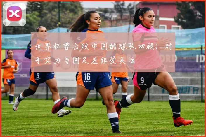 世界杯曾击败中国的球队回顾：对手实力与国足差距受关注