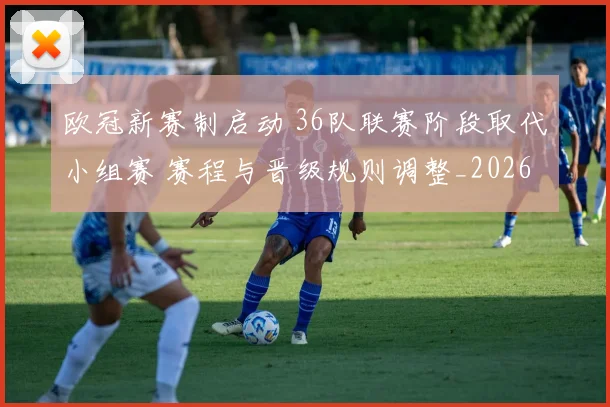 欧冠新赛制启动 36队联赛阶段取代小组赛 赛程与晋级规则调整_20260605032155