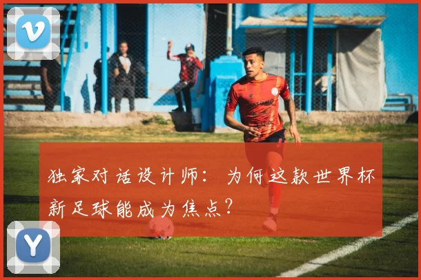 独家对话设计师：为何这款世界杯新足球能成为焦点？